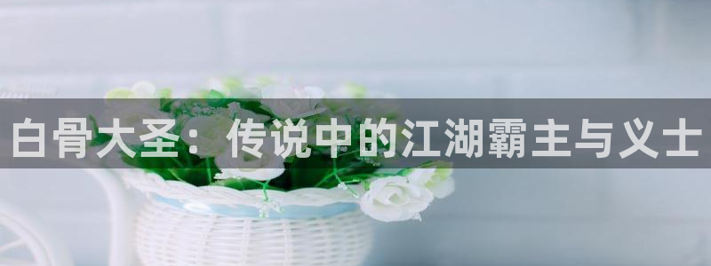歪歪羞羞漫画首页：白骨大圣：传说中的江湖霸主与义士