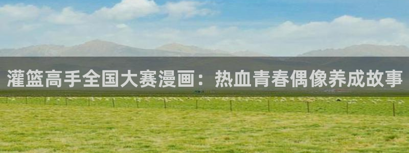 羞羞漫画怎么下载：灌篮高手全国大赛漫画：热血青春偶像养成故事