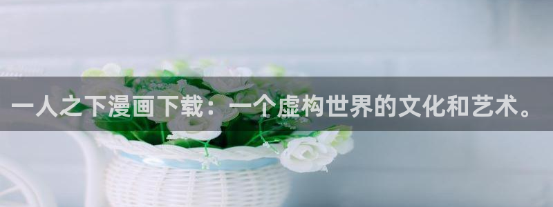羞羞漫画进入网：一人之下漫画下载：一个虚构世界的文化和艺术。