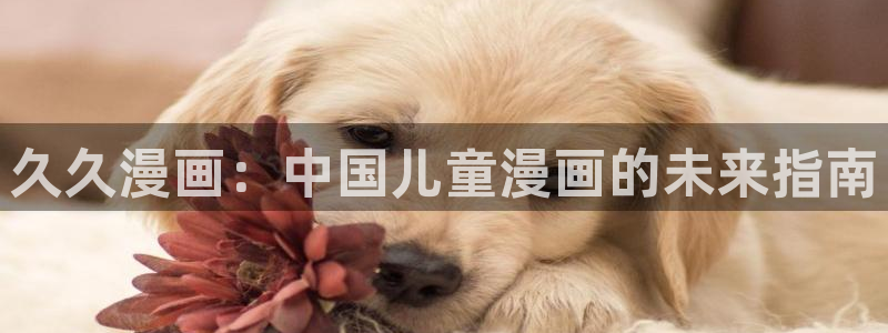 羞羞漫画大全在线观看大全：久久漫画：中国儿童漫画的未来指南